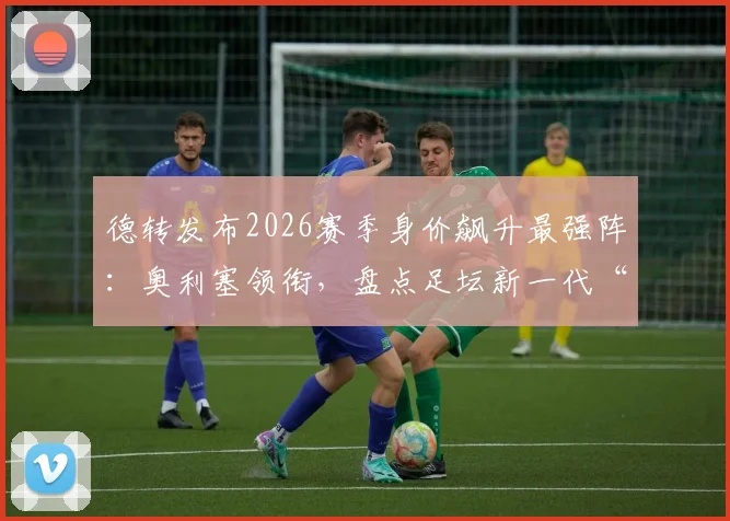 德转发布2026赛季身价飙升最强阵：奥利塞领衔，盘点足坛新一代“涨价王”
