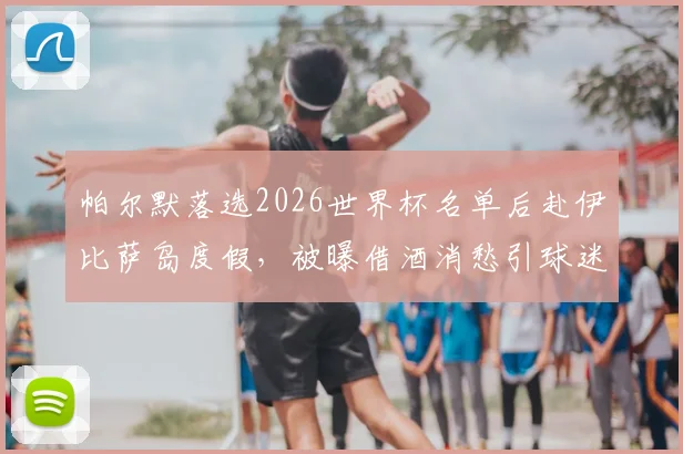 帕尔默落选2026世界杯名单后赴伊比萨岛度假,被曝借酒消愁引球迷关注
