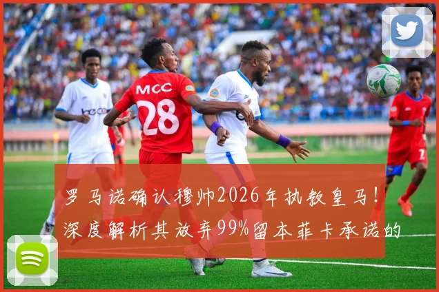 罗马诺确认穆帅2026年执教皇马！深度解析其放弃99%留本菲卡承诺的背后原因