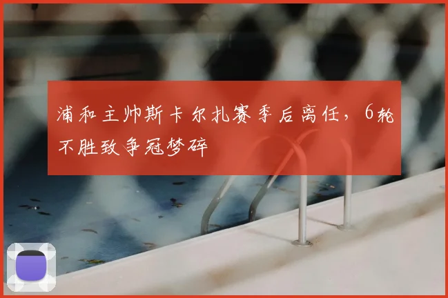 浦和主帅斯卡尔扎赛季后离任，6轮不胜致争冠梦碎