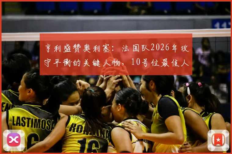 亨利盛赞奥利塞：法国队2026年攻守平衡的关键人物，10号位最佳人选解析