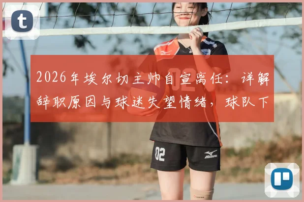 2026年埃尔切主帅自宣离任：详解辞职原因与球迷失望情绪，球队下一步计划前瞻