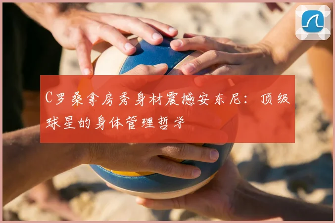 C罗桑拿房秀身材震撼安东尼：顶级球星的身体管理哲学