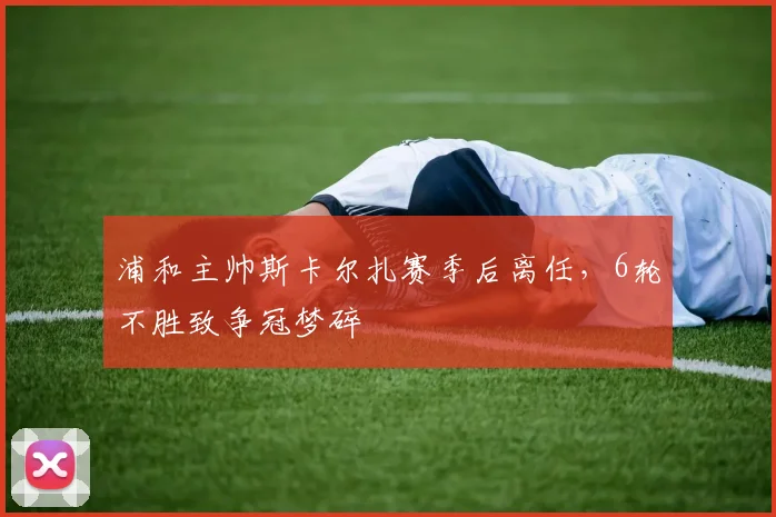 浦和主帅斯卡尔扎赛季后离任，6轮不胜致争冠梦碎
