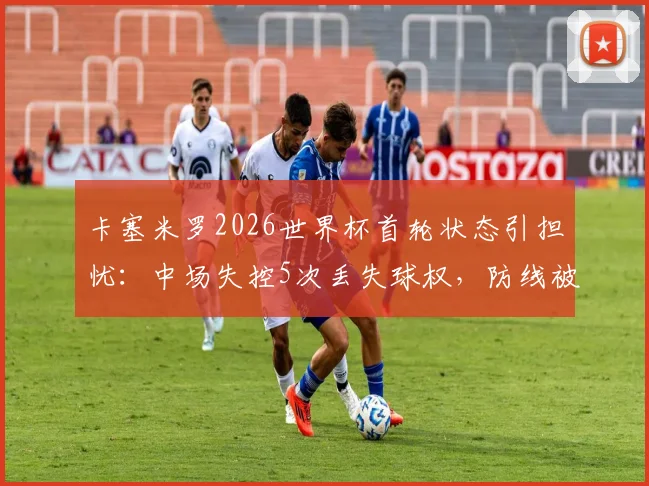 卡塞米罗2026世界杯首轮状态引担忧：中场失控5次丢失球权，防线被3次突破并吃黄牌，巴西队中场问题凸显