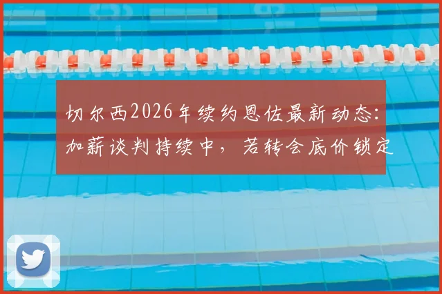 切尔西2026年续约恩佐最新动态：加薪谈判持续中，若转会底价锁定1.5亿欧元