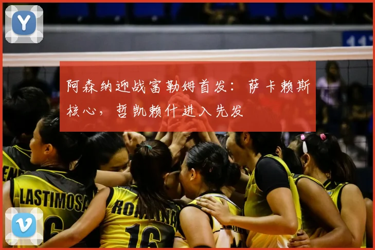 阿森纳迎战富勒姆首发：萨卡赖斯核心，哲凯赖什进入先发