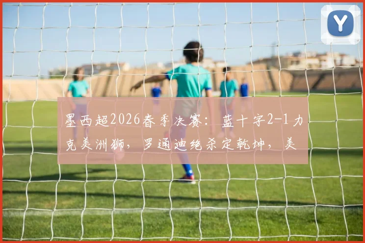 墨西超2026春季决赛：蓝十字2-1力克美洲狮，罗通迪绝杀定乾坤，美洲狮两人染红憾失冠军