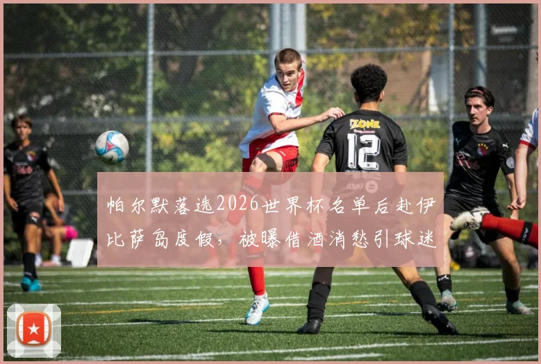 帕尔默落选2026世界杯名单后赴伊比萨岛度假，被曝借酒消愁引球迷关注