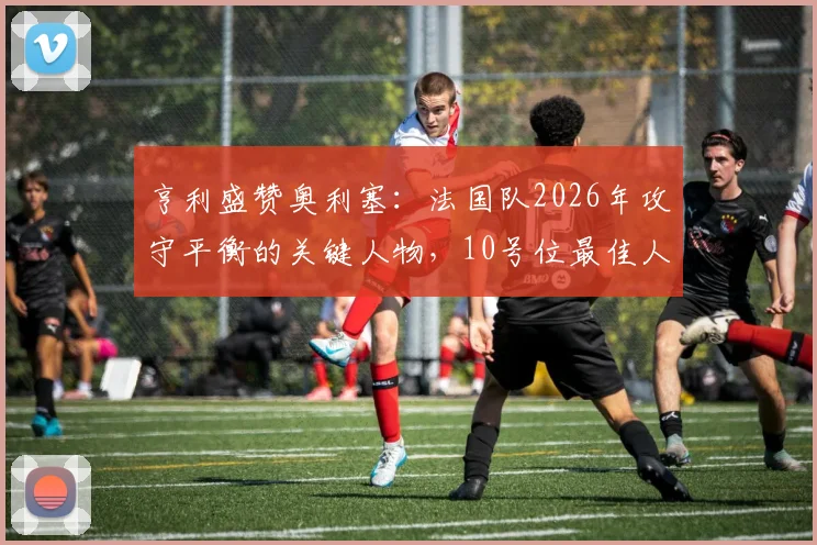 亨利盛赞奥利塞：法国队2026年攻守平衡的关键人物，10号位最佳人选解析