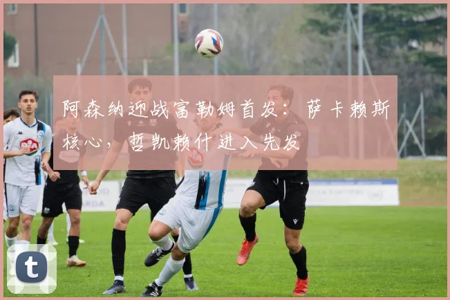 阿森纳迎战富勒姆首发：萨卡赖斯核心，哲凯赖什进入先发