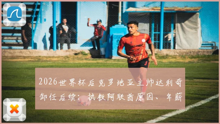 2026世界杯后克罗地亚主帅达利奇卸任后续：执教阿联酋原因、年薪及继任者候选人分析