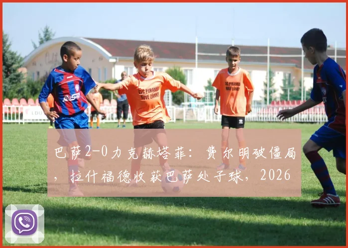 巴萨2-0力克赫塔菲：费尔明破僵局，拉什福德收获巴萨处子球，2026西甲关键战赛后深度观察