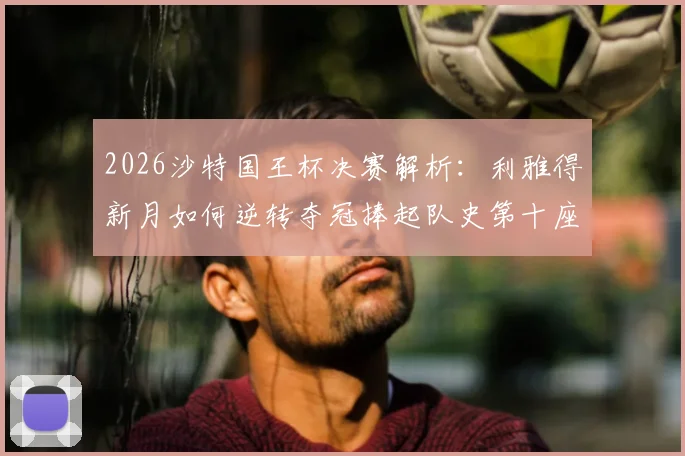 2026沙特国王杯决赛解析：利雅得新月如何逆转夺冠捧起队史第十座冠军奖杯，附全场回顾与球员数据