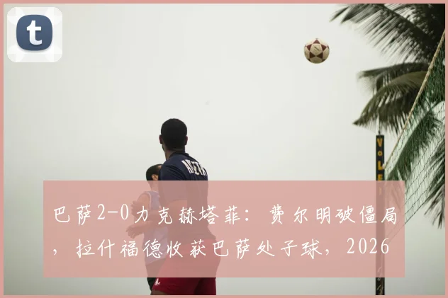 巴萨2-0力克赫塔菲:费尔明破僵局,拉什福德收获巴萨处子球,2026西甲关键战赛后深度观察