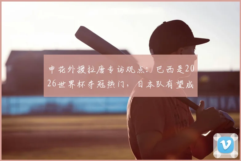 申花外援拉唐专访观点：巴西是2026世界杯夺冠热门，日本队有望成为黑马制造惊喜