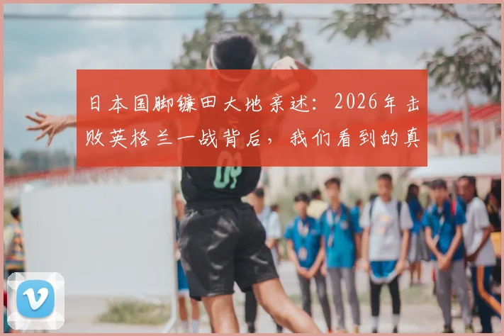 日本国脚镰田大地亲述：2026年击败英格兰一战背后，我们看到的真实差距在哪里？