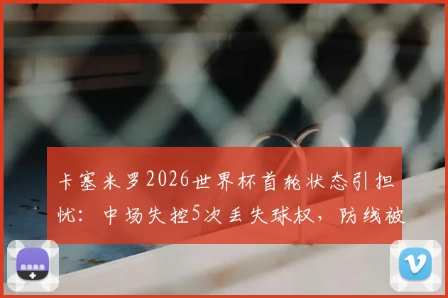 卡塞米罗2026世界杯首轮状态引担忧:中场失控5次丢失球权,防线被3次突破并吃黄牌,巴西队中场问题凸显