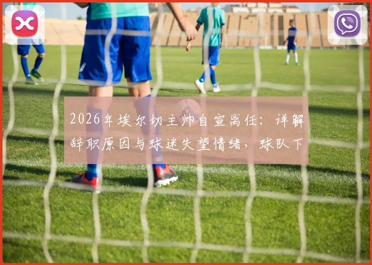 2026年埃尔切主帅自宣离任:详解辞职原因与球迷失望情绪,球队下一步计划前瞻