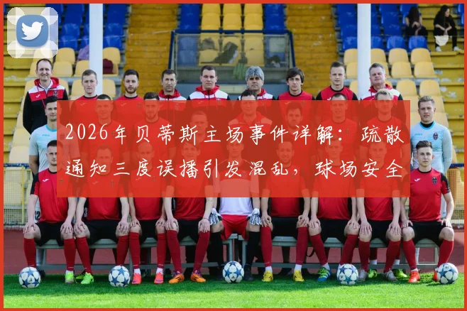 2026年贝蒂斯主场事件详解：疏散通知三度误播引发混乱，球场安全管理再响警钟