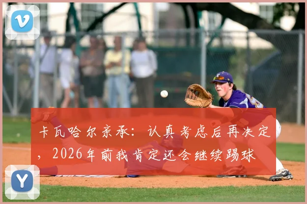 卡瓦哈尔亲承：认真考虑后再决定，2026年前我肯定还会继续踢球