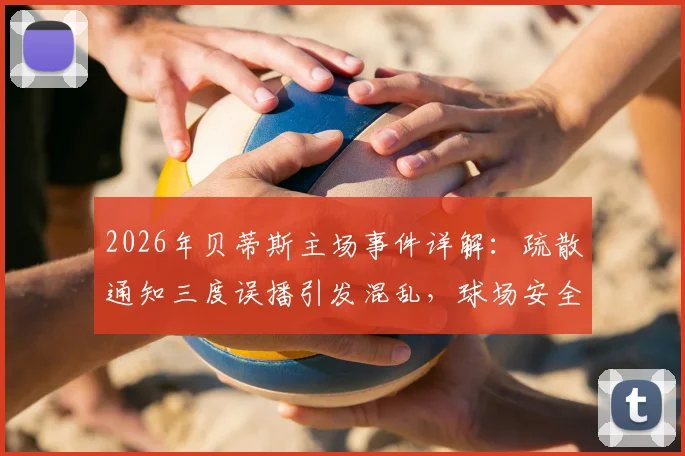 2026年贝蒂斯主场事件详解:疏散通知三度误播引发混乱,球场安全管理再响警钟