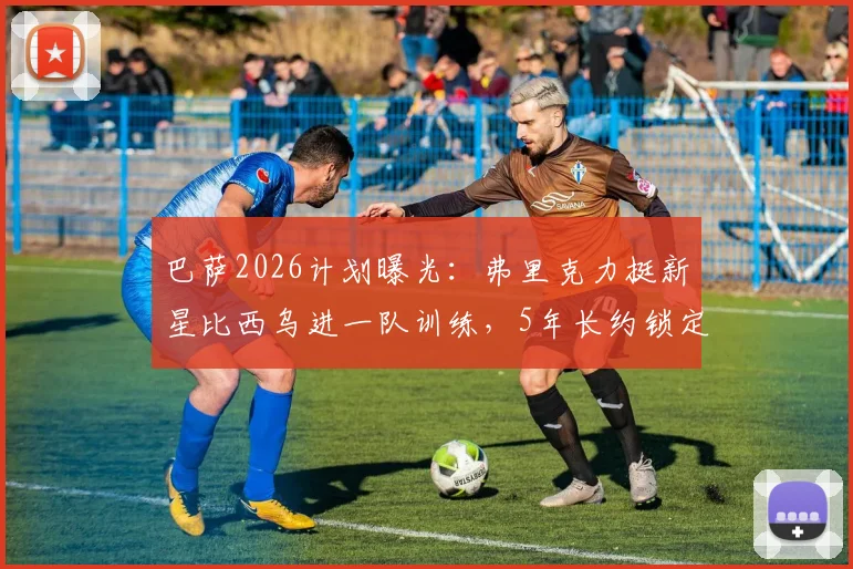 巴萨2026计划曝光:弗里克力挺新星比西乌进一队训练,5年长约锁定未来核心